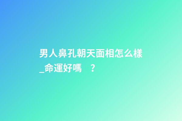 男人鼻孔朝天面相怎么樣_命運好嗎？